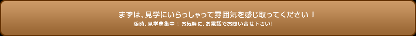 まずは、見学にいらっしゃって雰囲気を感じ取ってください！